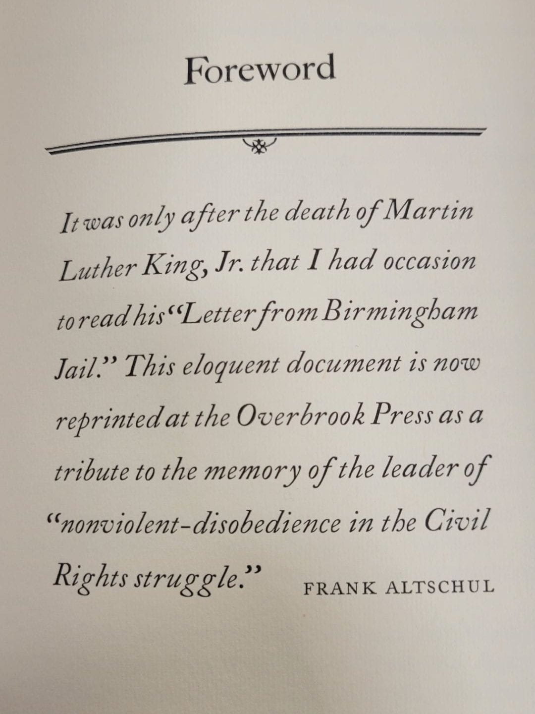 "It was only after the death of Martin Luther King, Jr. that I had occasion to read his "Letter from Birmingham Jail". This eloquent document is now reprinted at the Overbrook Press as a tribute to the memory of the leader of "nonviolent-disobedience in the Civil Rights struggle."
--Frank Altschul